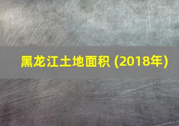 黑龙江土地面积 (2018年)